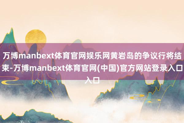 万博manbext体育官网娱乐网黄岩岛的争议行将结束-万博manbext体育官网(中国)官方网站登录入口