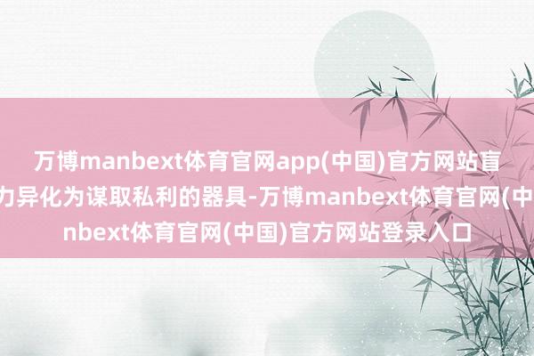 万博manbext体育官网app(中国)官方网站盲目高额举债；将公权力异化为谋取私利的器具-万博manbext体育官网(中国)官方网站登录入口