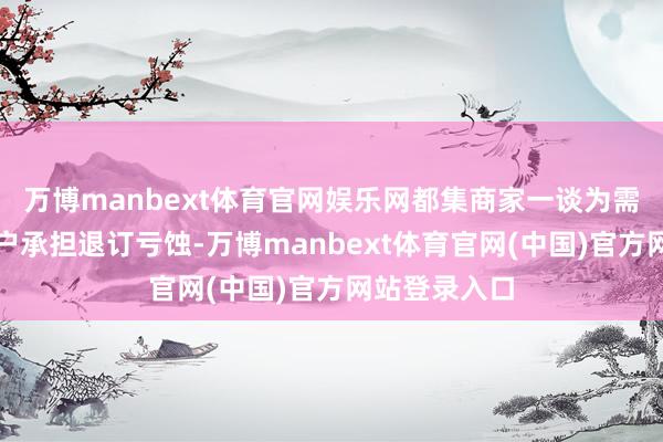 万博manbext体育官网娱乐网都集商家一谈为需要退订的用户承担退订亏蚀-万博manbext体育官网(中国)官方网站登录入口
