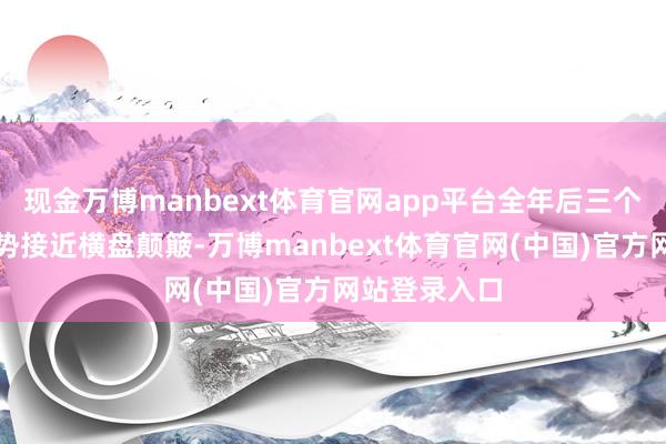 现金万博manbext体育官网app平台全年后三个季度举座走势接近横盘颠簸-万博manbext体育官网(中国)官方网站登录入口