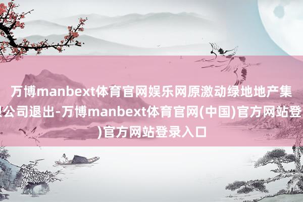 万博manbext体育官网娱乐网原激动绿地地产集团有限公司退出-万博manbext体育官网(中国)官方网站登录入口