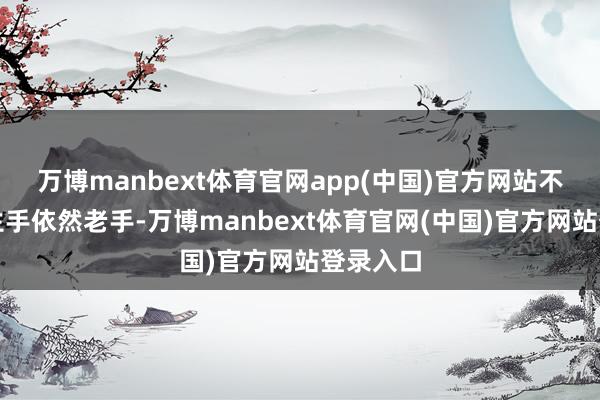 万博manbext体育官网app(中国)官方网站不管你是生手依然老手-万博manbext体育官网(中国)官方网站登录入口