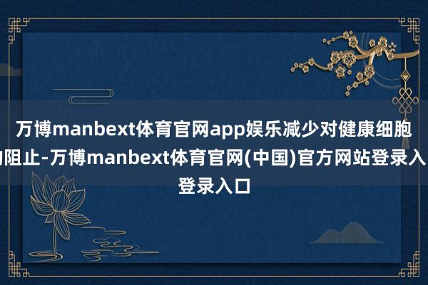 万博manbext体育官网app娱乐减少对健康细胞的阻止-万博manbext体育官网(中国)官方网站登录入口