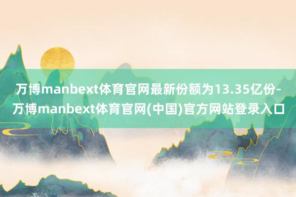 万博manbext体育官网最新份额为13.35亿份-万博manbext体育官网(中国)官方网站登录入口