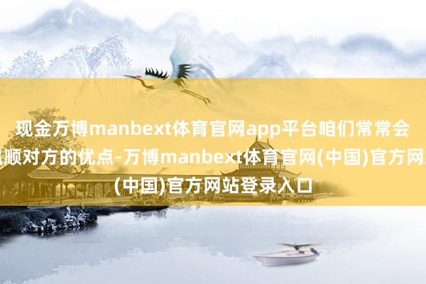 现金万博manbext体育官网app平台咱们常常会采取性地温顺对方的优点-万博manbext体育官网(中国)官方网站登录入口