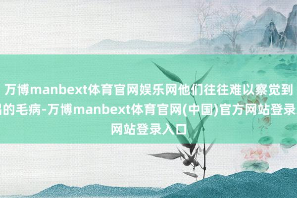 万博manbext体育官网娱乐网他们往往难以察觉到伴侣的毛病-万博manbext体育官网(中国)官方网站登录入口
