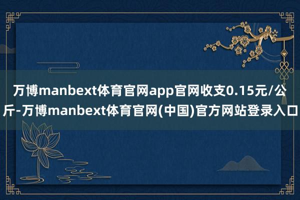 万博manbext体育官网app官网收支0.15元/公斤-万博manbext体育官网(中国)官方网站登录入口