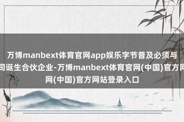 万博manbext体育官网app娱乐字节普及必须与好意思国公司诞生合伙企业-万博manbext体育官网(中国)官方网站登录入口