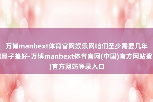 万博manbext体育官网娱乐网咱们至少需要几年材干把屋子盖好-万博manbext体育官网(中国)官方网站登录入口
