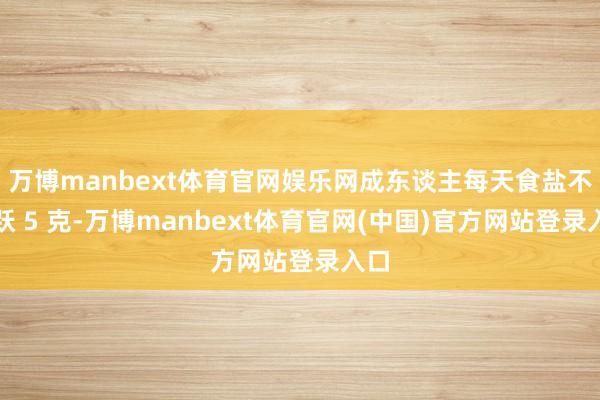 万博manbext体育官网娱乐网成东谈主每天食盐不跳跃 5 克-万博manbext体育官网(中国)官方网站登录入口