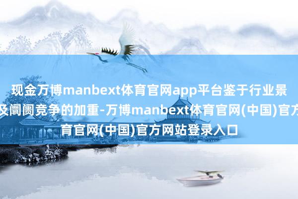 现金万博manbext体育官网app平台鉴于行业景气度的裁汰以及阛阓竞争的加重-万博manbext体育官网(中国)官方网站登录入口