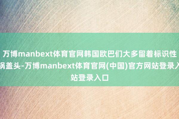 万博manbext体育官网韩国欧巴们大多留着标识性的锅盖头-万博manbext体育官网(中国)官方网站登录入口