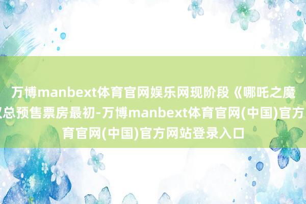 万博manbext体育官网娱乐网现阶段《哪吒之魔童闹海》不仅总预售票房最初-万博manbext体育官网(中国)官方网站登录入口