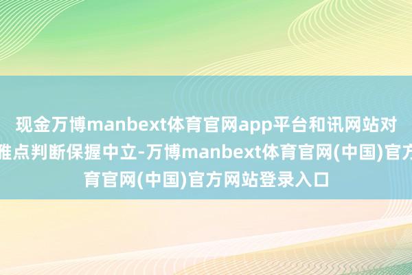 现金万博manbext体育官网app平台和讯网站对文中述说、不雅点判断保握中立-万博manbext体育官网(中国)官方网站登录入口