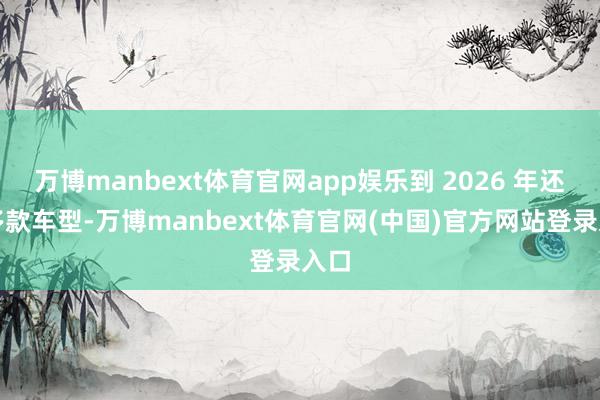 万博manbext体育官网app娱乐到 2026 年还有多款车型-万博manbext体育官网(中国)官方网站登录入口