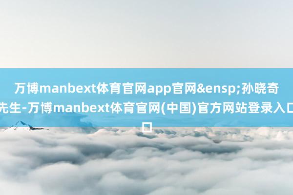 万博manbext体育官网app官网&ensp;孙晓奇先生-万博manbext体育官网(中国)官方网站登录入口