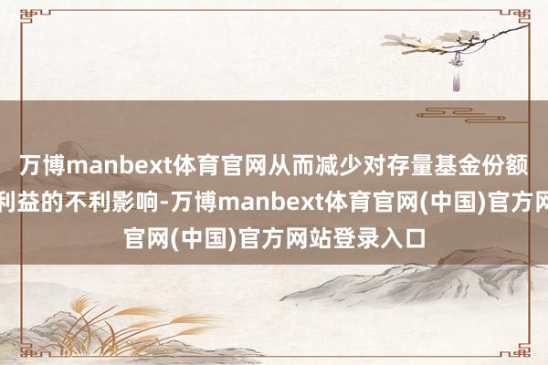 万博manbext体育官网从而减少对存量基金份额执有东谈主利益的不利影响-万博manbext体育官网(中国)官方网站登录入口