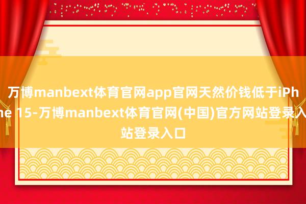 万博manbext体育官网app官网天然价钱低于iPhone 15-万博manbext体育官网(中国)官方网站登录入口