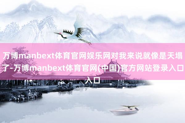 万博manbext体育官网娱乐网对我来说就像是天塌了-万博manbext体育官网(中国)官方网站登录入口