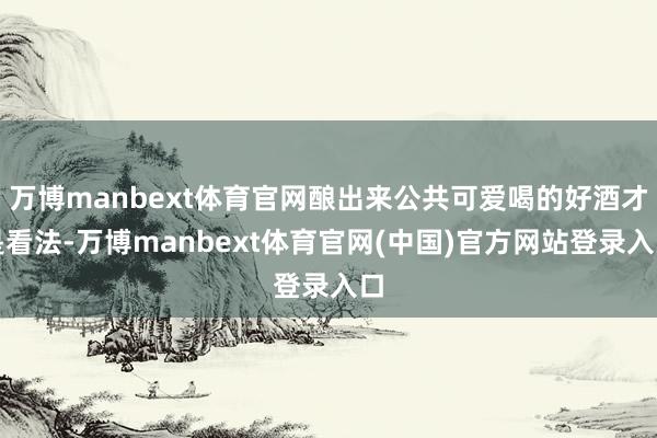 万博manbext体育官网酿出来公共可爱喝的好酒才是看法-万博manbext体育官网(中国)官方网站登录入口