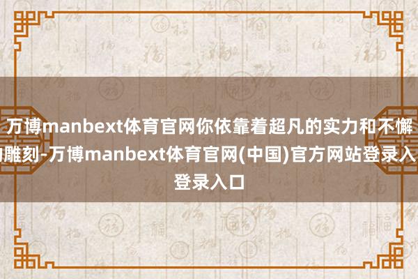 万博manbext体育官网你依靠着超凡的实力和不懈的雕刻-万博manbext体育官网(中国)官方网站登录入口