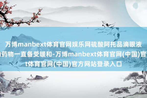 万博manbext体育官网娱乐网硫酸阿托品滴眼液算作防护近视的药物一直备受暖和-万博manbext体育官网(中国)官方网站登录入口