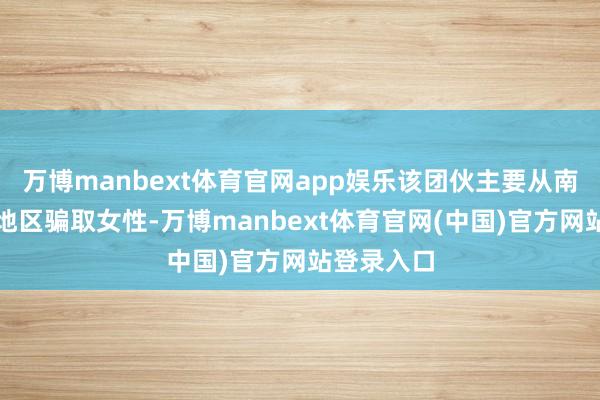 万博manbext体育官网app娱乐该团伙主要从南好意思洲地区骗取女性-万博manbext体育官网(中国)官方网站登录入口