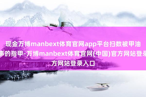 现金万博manbext体育官网app平台扫数被甲油胶阴事的指甲-万博manbext体育官网(中国)官方网站登录入口