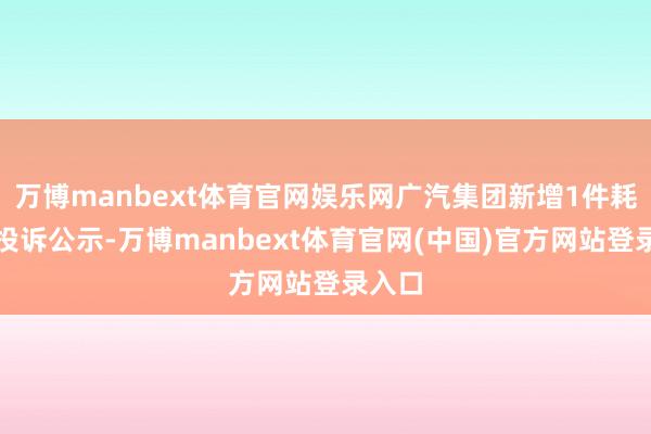 万博manbext体育官网娱乐网广汽集团新增1件耗尽者投诉公示-万博manbext体育官网(中国)官方网站登录入口