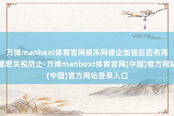 万博manbext体育官网娱乐网德企加强巨匠布局以支吾好意思关税防止-万博manbext体育官网(中国)官方网站登录入口