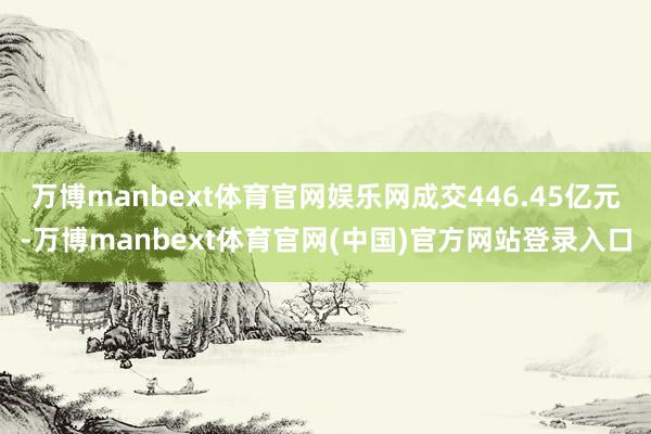 万博manbext体育官网娱乐网成交446.45亿元-万博manbext体育官网(中国)官方网站登录入口