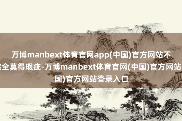 万博manbext体育官网app(中国)官方网站不可保证完全莫得瑕疵-万博manbext体育官网(中国)官方网站登录入口
