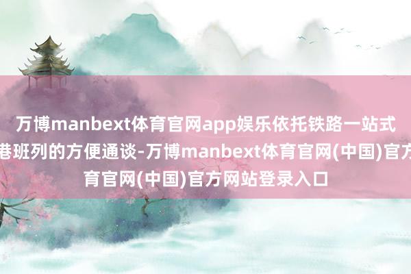 万博manbext体育官网app娱乐依托铁路一站式直达广州南沙港班列的方便通谈-万博manbext体育官网(中国)官方网站登录入口