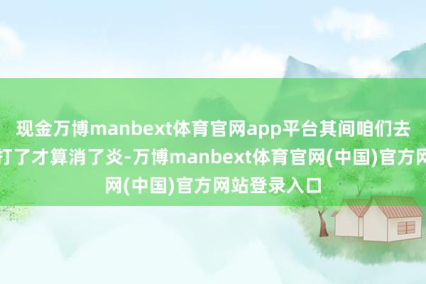 现金万博manbext体育官网app平台其间咱们去买了大蒜素打了才算消了炎-万博manbext体育官网(中国)官方网站登录入口