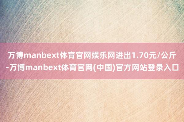 万博manbext体育官网娱乐网进出1.70元/公斤-万博manbext体育官网(中国)官方网站登录入口