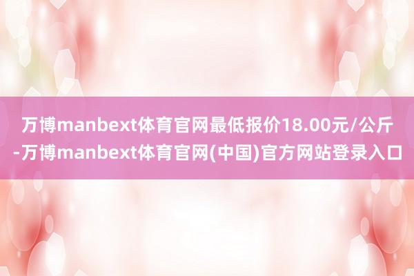 万博manbext体育官网最低报价18.00元/公斤-万博manbext体育官网(中国)官方网站登录入口