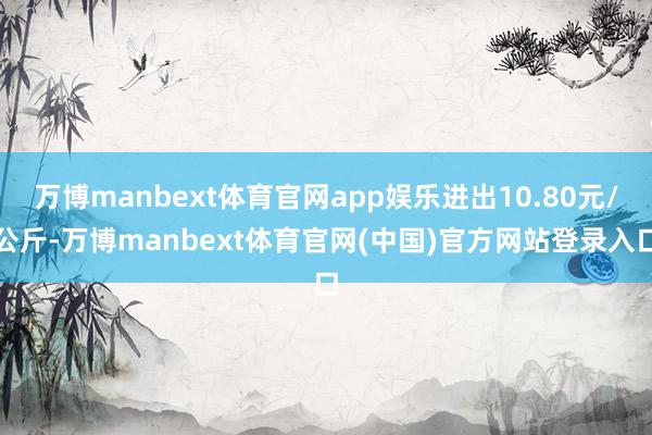 万博manbext体育官网app娱乐进出10.80元/公斤-万博manbext体育官网(中国)官方网站登录入口