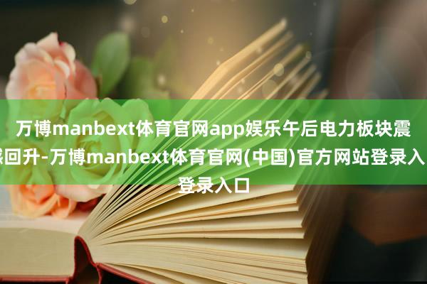 万博manbext体育官网app娱乐午后电力板块震憾回升-万博manbext体育官网(中国)官方网站登录入口