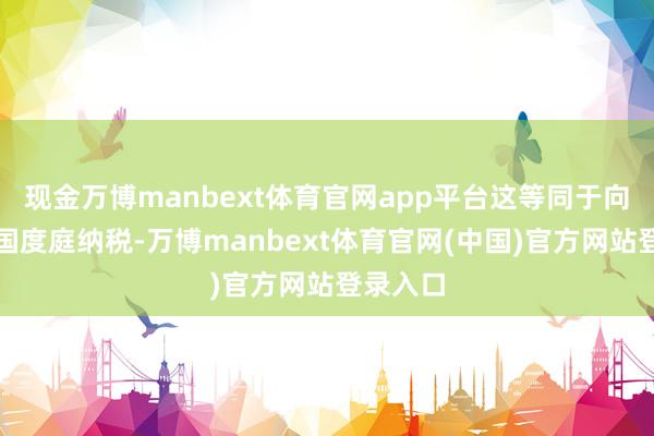 现金万博manbext体育官网app平台这等同于向好意思国度庭纳税-万博manbext体育官网(中国)官方网站登录入口