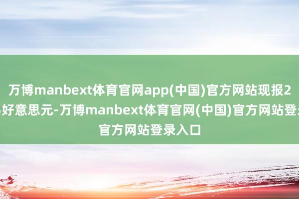 万博manbext体育官网app(中国)官方网站现报247.65好意思元-万博manbext体育官网(中国)官方网站登录入口