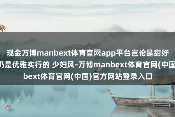 现金万博manbext体育官网app平台岂论是甜好意思风、青娥风、仍是优雅实行的 少妇风-万博manbext体育官网(中国)官方网站登录入口