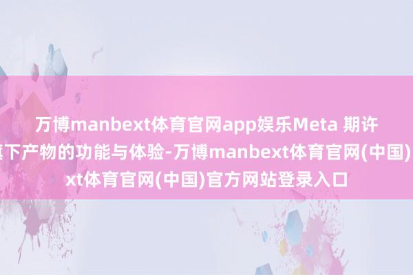 万博manbext体育官网app娱乐Meta 期许随机进一步增强旗下产物的功能与体验-万博manbext体育官网(中国)官方网站登录入口