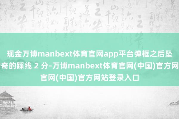 现金万博manbext体育官网app平台弹框之后坠中计内！神奇的踩线 2 分-万博manbext体育官网(中国)官方网站登录入口