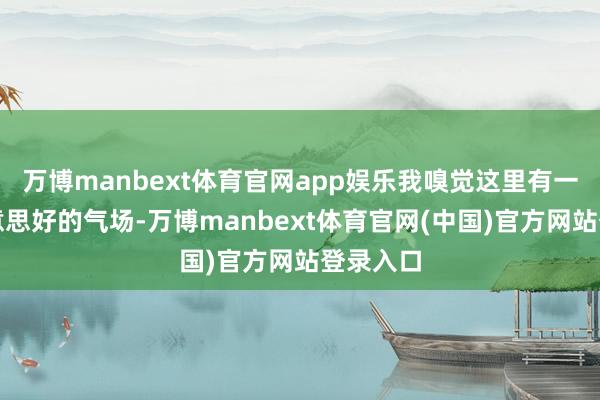 万博manbext体育官网app娱乐我嗅觉这里有一股很好意思好的气场-万博manbext体育官网(中国)官方网站登录入口