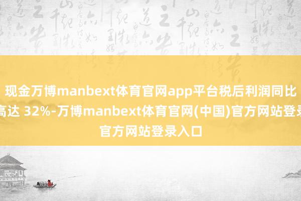 现金万博manbext体育官网app平台税后利润同比增长高达 32%-万博manbext体育官网(中国)官方网站登录入口