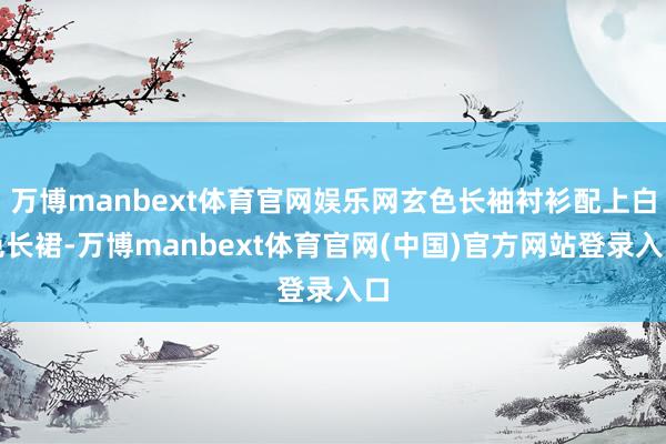 万博manbext体育官网娱乐网玄色长袖衬衫配上白色长裙-万博manbext体育官网(中国)官方网站登录入口