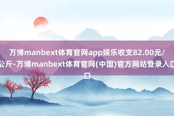 万博manbext体育官网app娱乐收支82.00元/公斤-万博manbext体育官网(中国)官方网站登录入口