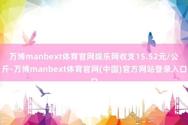 万博manbext体育官网娱乐网收支15.52元/公斤-万博manbext体育官网(中国)官方网站登录入口