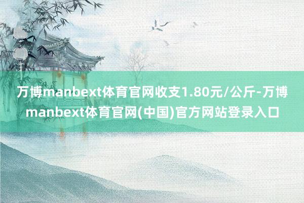 万博manbext体育官网收支1.80元/公斤-万博manbext体育官网(中国)官方网站登录入口
