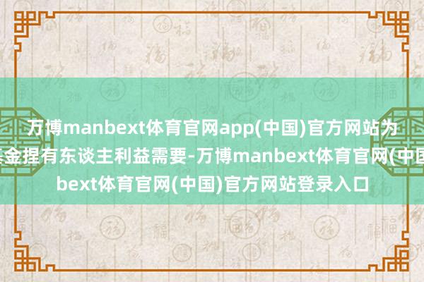 万博manbext体育官网app(中国)官方网站为因投资惩办及保护基金捏有东谈主利益需要-万博manbext体育官网(中国)官方网站登录入口
